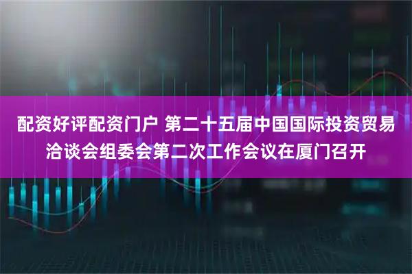 配资好评配资门户 第二十五届中国国际投资贸易洽谈会组委会第二次工作会议在厦门召开