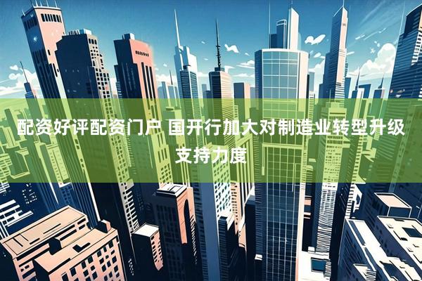 配资好评配资门户 国开行加大对制造业转型升级支持力度