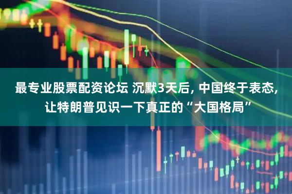 最专业股票配资论坛 沉默3天后, 中国终于表态, 让特朗普见识一下真正的“大国格局”
