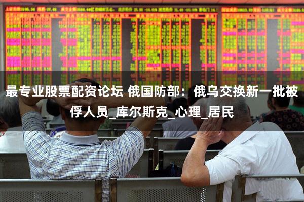 最专业股票配资论坛 俄国防部：俄乌交换新一批被俘人员_库尔斯克_心理_居民