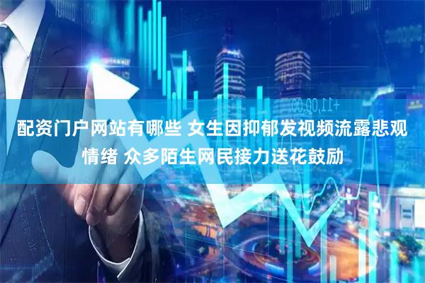 配资门户网站有哪些 女生因抑郁发视频流露悲观情绪 众多陌生网民接力送花鼓励