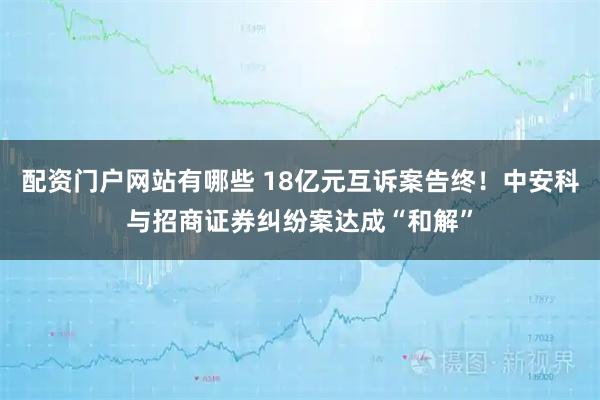 配资门户网站有哪些 18亿元互诉案告终！中安科与招商证券纠纷案达成“和解”