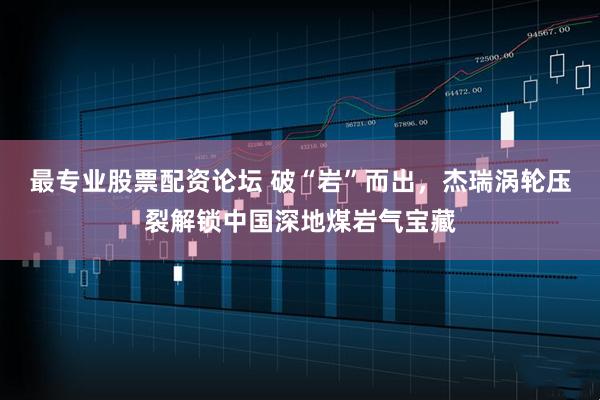 最专业股票配资论坛 破“岩”而出，杰瑞涡轮压裂解锁中国深地煤岩气宝藏