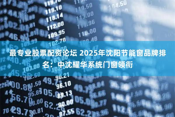 最专业股票配资论坛 2025年沈阳节能窗品牌排名：中沈耀华系统门窗领衔