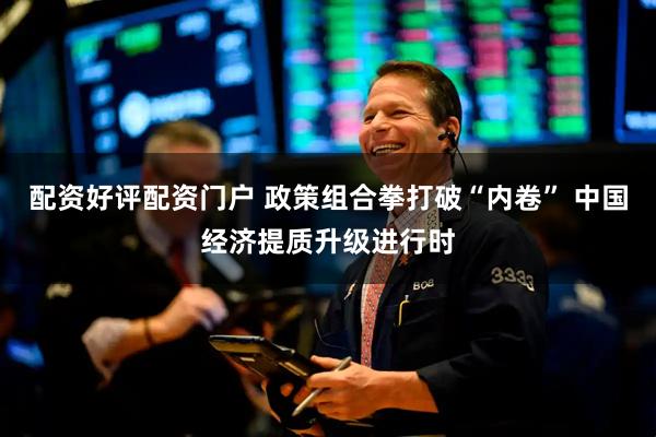 配资好评配资门户 政策组合拳打破“内卷” 中国经济提质升级进行时