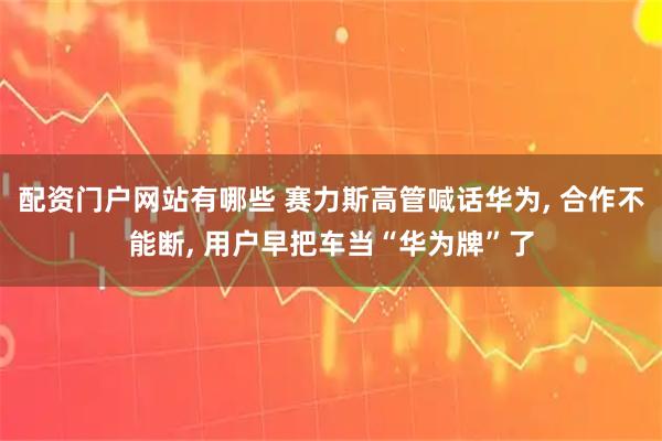 配资门户网站有哪些 赛力斯高管喊话华为, 合作不能断, 用户早把车当“华为牌”了