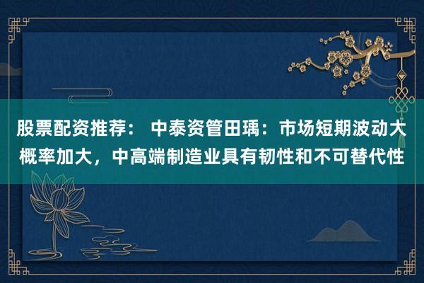 股票配资推荐： 中泰资管田瑀：市场短期波动大概率加大，中高端制造业具有韧性和不可替代性