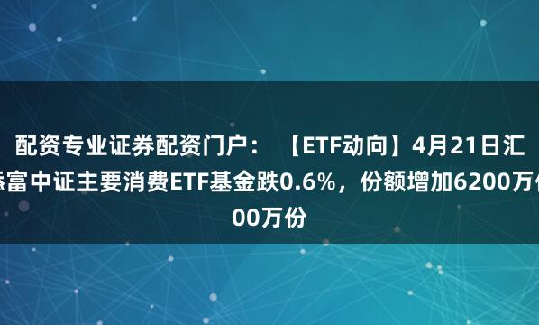 配资专业证券配资门户： 【ETF动向】4月21日汇添富中证主要消费ETF基金跌0.6%，份额增加6200万份