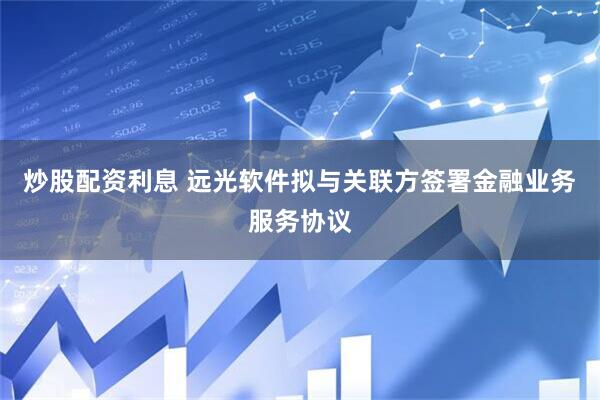 炒股配资利息 远光软件拟与关联方签署金融业务服务协议