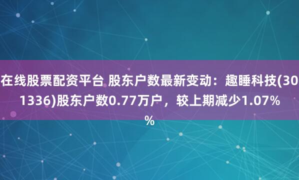 在线股票配资平台 股东户数最新变动：趣睡科技(301336)股东户数0.77万户，较上期减少1.07%