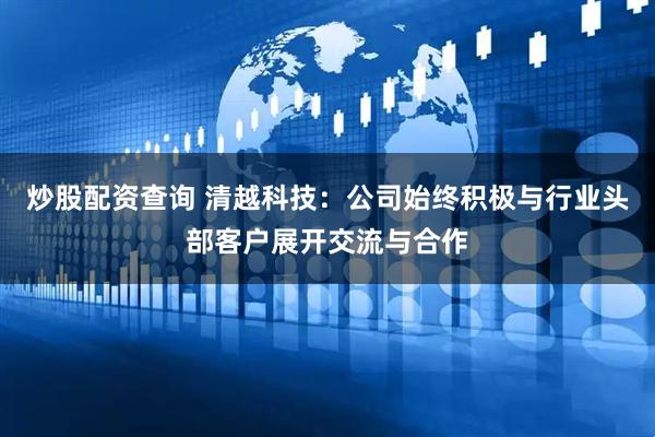 炒股配资查询 清越科技：公司始终积极与行业头部客户展开交流与合作