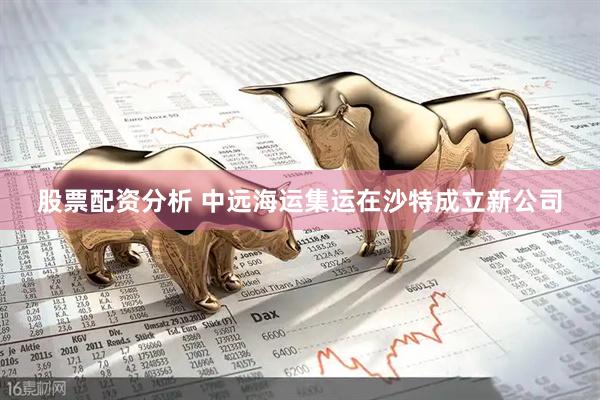 股票配资分析 中远海运集运在沙特成立新公司