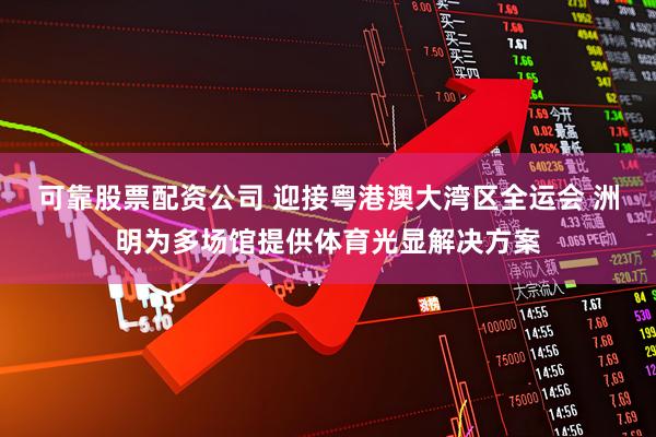 可靠股票配资公司 迎接粤港澳大湾区全运会 洲明为多场馆提供体育光显解决方案