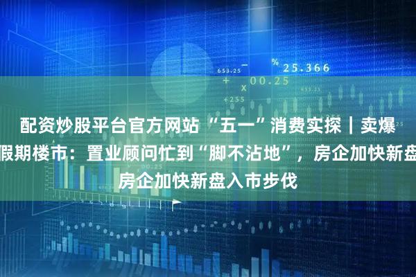 配资炒股平台官方网站 “五一”消费实探｜卖爆了！深圳假期楼市：置业顾问忙到“脚不沾地”，房企加快新盘入市步伐