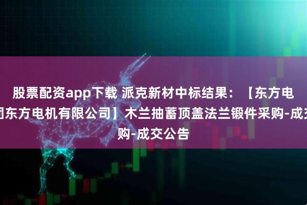 股票配资app下载 派克新材中标结果：【东方电气集团东方电机有限公司】木兰抽蓄顶盖法兰锻件采购-成交公告