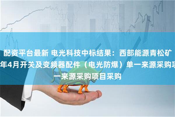 配资平台最新 电光科技中标结果：西部能源青松矿业2025年4月开关及变频器配件（电光防爆）单一来源采购项目采购