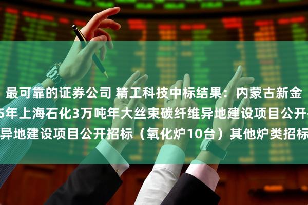 最可靠的证券公司 精工科技中标结果：内蒙古新金山碳纤维有限公司2025年上海石化3万吨年大丝束碳纤维异地建设项目公开招标（氧化炉10台）其他炉类招标结果公告