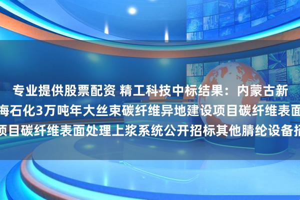 专业提供股票配资 精工科技中标结果：内蒙古新金山碳纤维有限公司上海石化3万吨年大丝束碳纤维异地建设项目碳纤维表面处理上浆系统公开招标其他腈纶设备招标结果公告