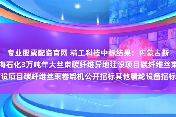 专业股票配资官网 精工科技中标结果：内蒙古新金山碳纤维有限公司上海石化3万吨年大丝束碳纤维异地建设项目碳纤维丝束卷绕机公开招标其他腈纶设备招标结果公告