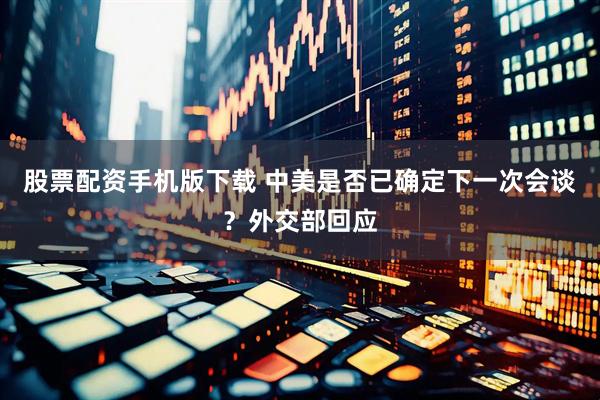 股票配资手机版下载 中美是否已确定下一次会谈？外交部回应