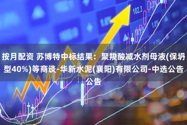 按月配资 苏博特中标结果：聚羧酸减水剂母液(保坍型40%)等商谈-华新水泥(襄阳)有限公司-中选公告