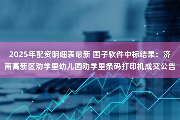 2025年配资明细表最新 国子软件中标结果：济南高新区劝学里幼儿园劝学里条码打印机成交公告