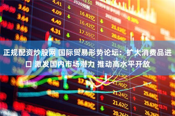 正规配资炒股网 国际贸易形势论坛：扩大消费品进口 激发国内市场潜力 推动高水平开放