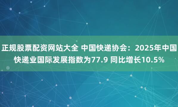 正规股票配资网站大全 中国快递协会：2025年中国快递业国际发展指数为77.9 同比增长10.5%