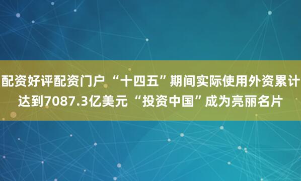 配资好评配资门户 “十四五”期间实际使用外资累计达到7087.3亿美元 “投资中国”成为亮丽名片