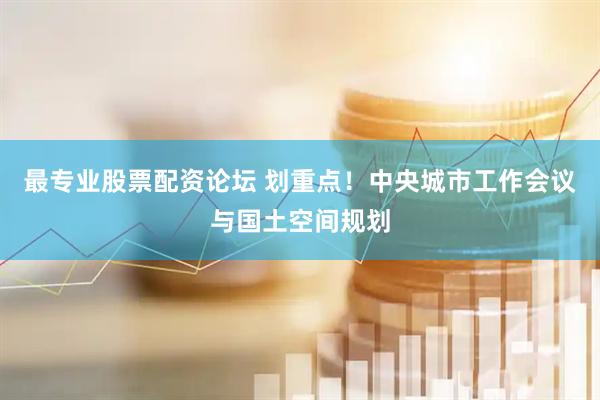 最专业股票配资论坛 划重点！中央城市工作会议与国土空间规划