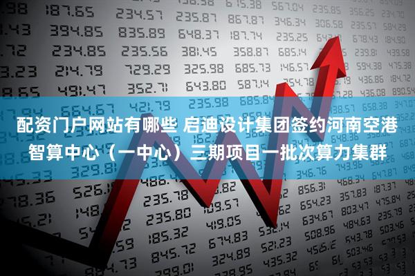 配资门户网站有哪些 启迪设计集团签约河南空港智算中心（一中心）三期项目一批次算力集群