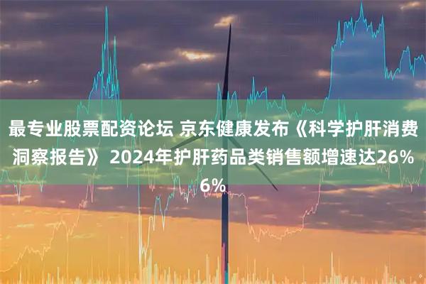 最专业股票配资论坛 京东健康发布《科学护肝消费洞察报告》 2024年护肝药品类销售额增速达26%