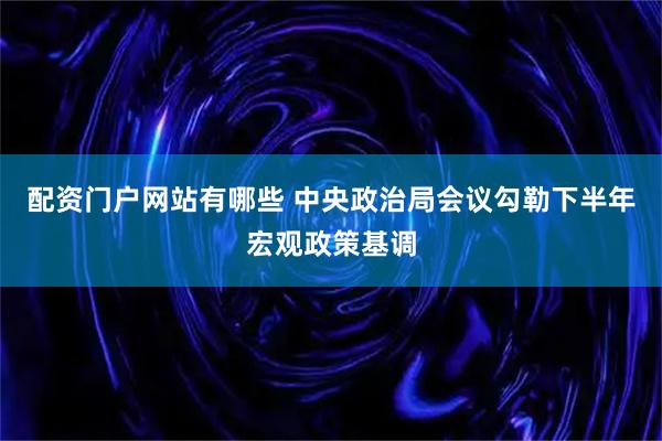 配资门户网站有哪些 中央政治局会议勾勒下半年宏观政策基调
