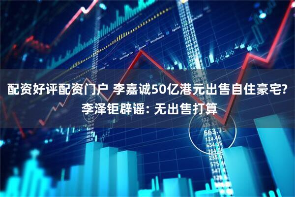 配资好评配资门户 李嘉诚50亿港元出售自住豪宅? 李泽钜辟谣: 无出售打算