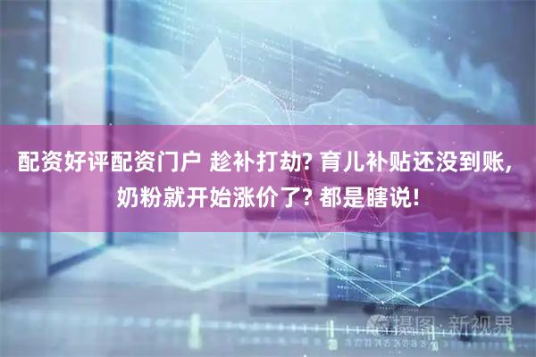 配资好评配资门户 趁补打劫? 育儿补贴还没到账, 奶粉就开始涨价了? 都是瞎说!