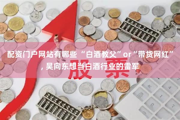 配资门户网站有哪些 “白酒教父”or“带货网红”, 吴向东想当白酒行业的雷军
