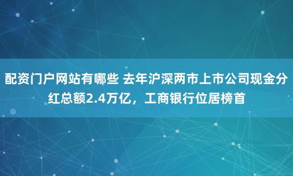 配资门户网站有哪些 去年沪深两市上市公司现金分红总额2.4万亿，工商银行位居榜首