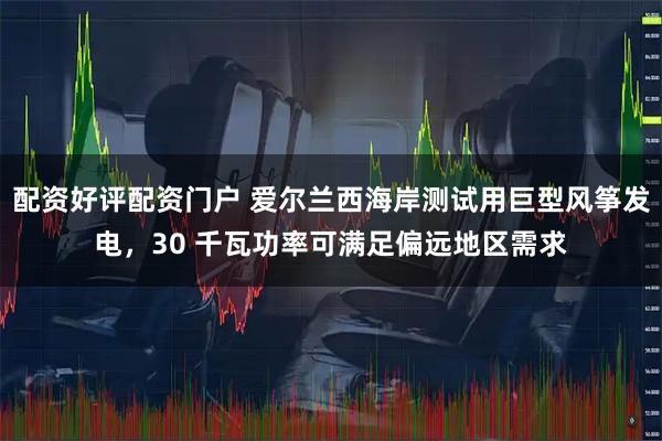 配资好评配资门户 爱尔兰西海岸测试用巨型风筝发电，30 千瓦功率可满足偏远地区需求