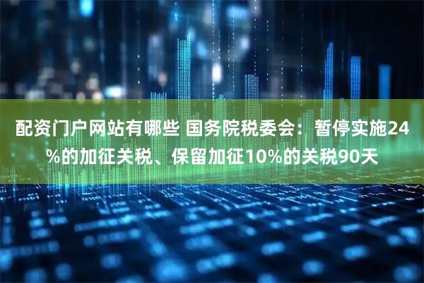 配资门户网站有哪些 国务院税委会：暂停实施24%的加征关税、保留加征10%的关税90天