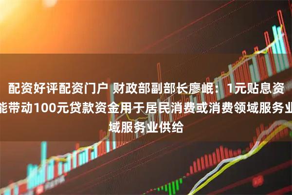 配资好评配资门户 财政部副部长廖岷：1元贴息资金可能带动100元贷款资金用于居民消费或消费领域服务业供给