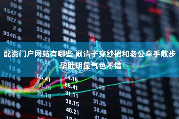 配资门户网站有哪些 阚清子穿纱裙和老公牵手散步 孕肚明显气色不错