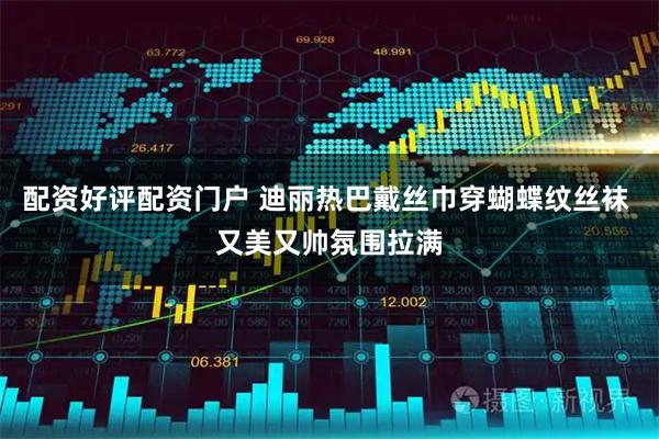 配资好评配资门户 迪丽热巴戴丝巾穿蝴蝶纹丝袜 又美又帅氛围拉满