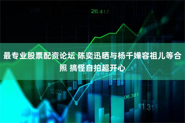 最专业股票配资论坛 陈奕迅晒与杨千嬅容祖儿等合照 搞怪自拍超开心