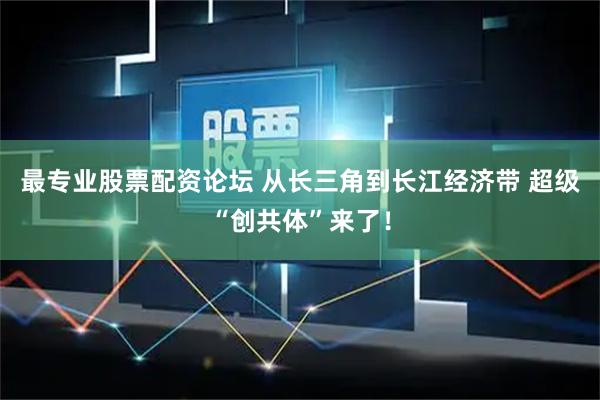 最专业股票配资论坛 从长三角到长江经济带 超级“创共体”来了！