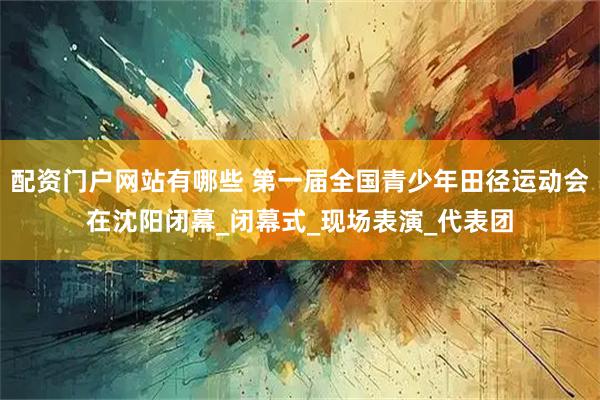 配资门户网站有哪些 第一届全国青少年田径运动会在沈阳闭幕_闭幕式_现场表演_代表团