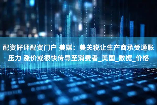 配资好评配资门户 美媒：美关税让生产商承受通胀压力 涨价或很快传导至消费者_美国_数据_价格